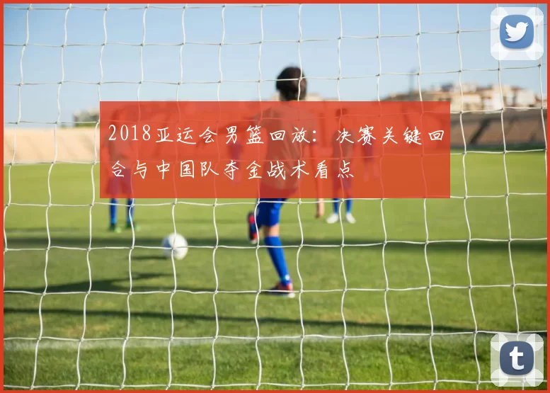 2018亚运会男篮回放：决赛关键回合与中国队夺金战术看点