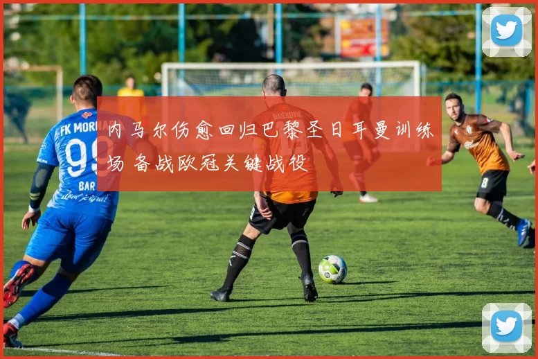 内马尔伤愈回归巴黎圣日耳曼训练场 备战欧冠关键战役