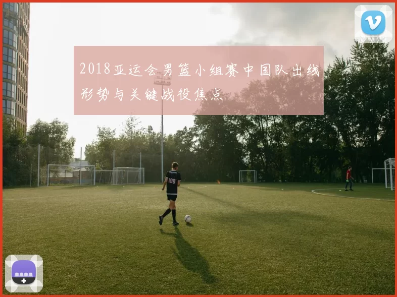 2018亚运会男篮小组赛中国队出线形势与关键战役焦点
