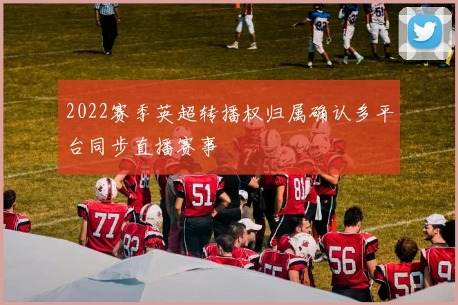 2022赛季英超转播权归属确认多平台同步直播赛事