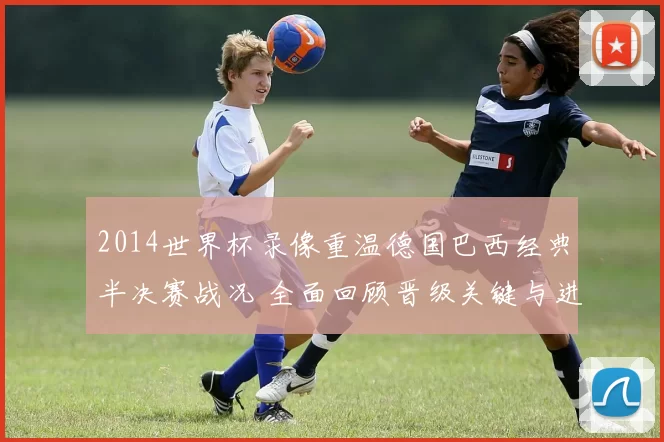 2014世界杯录像重温德国巴西经典半决赛战况 全面回顾晋级关键与进球细节