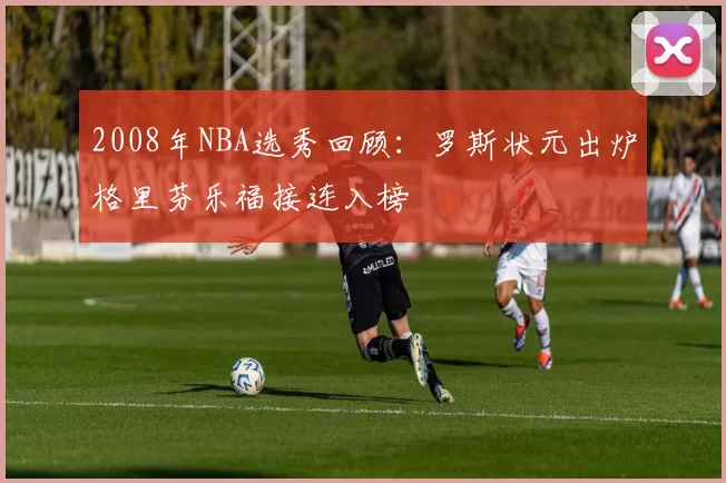2008年NBA选秀回顾:罗斯状元出炉格里芬乐福接连入榜