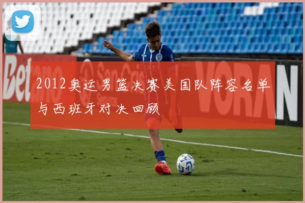 2012奥运男篮决赛美国队阵容名单与西班牙对决回顾
