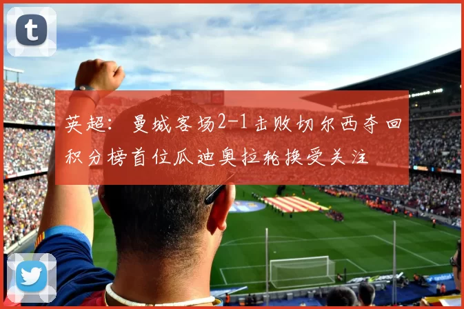 英超：曼城客场2-1击败切尔西夺回积分榜首位瓜迪奥拉轮换受关注