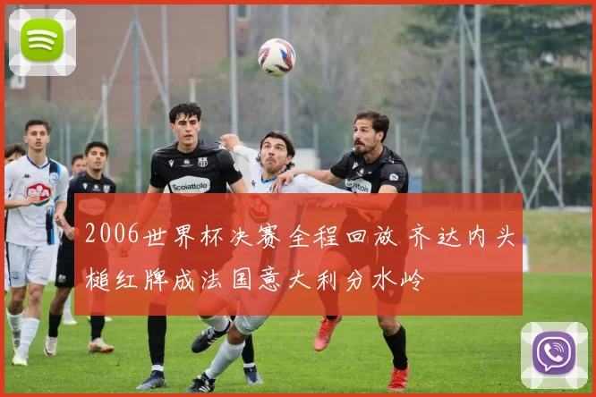 2006世界杯决赛全程回放 齐达内头槌红牌成法国意大利分水岭