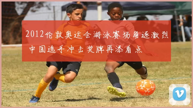 2012伦敦奥运会游泳赛场角逐激烈 中国选手冲击奖牌再添看点