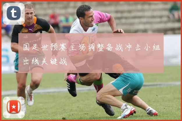 国足世预赛主场调整备战冲击小组出线关键战