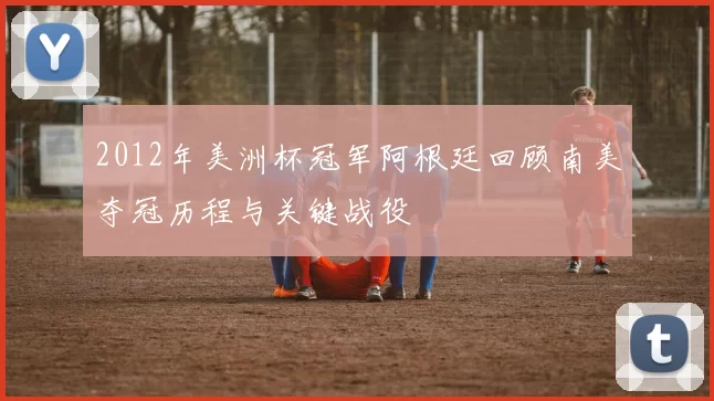2012年美洲杯冠军阿根廷回顾南美夺冠历程与关键战役