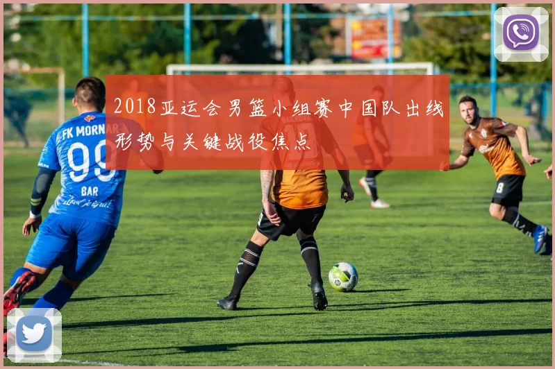 2018亚运会男篮小组赛中国队出线形势与关键战役焦点
