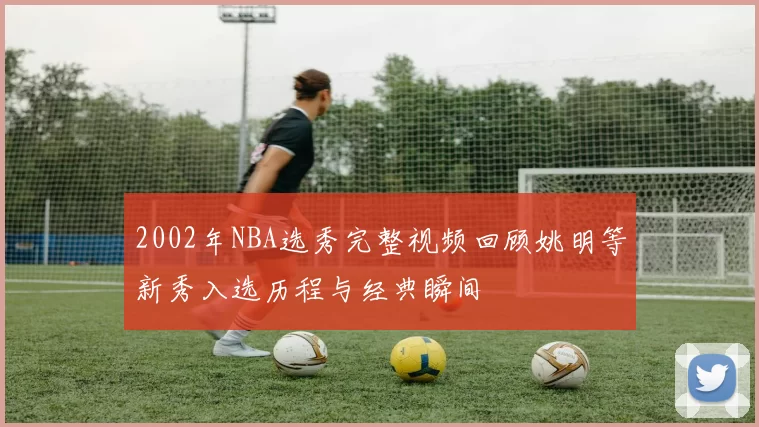 2002年NBA选秀完整视频回顾姚明等新秀入选历程与经典瞬间