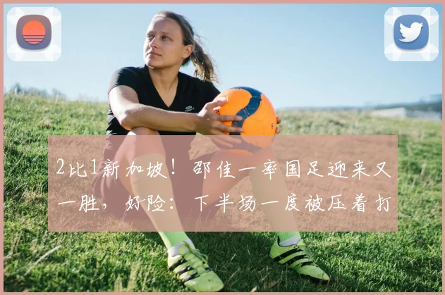 2比1新加坡！邵佳一率国足迎来又一胜，好险：下半场一度被压着打