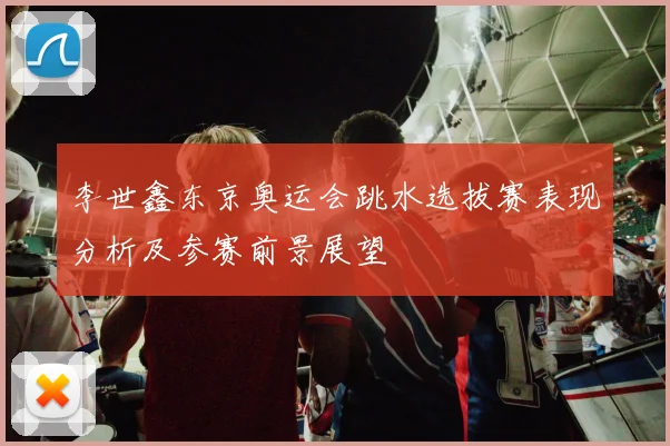李世鑫东京奥运会跳水选拔赛表现分析及参赛前景展望