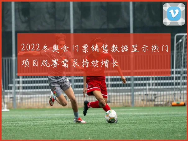 2022冬奥会门票销售数据显示热门项目观赛需求持续增长