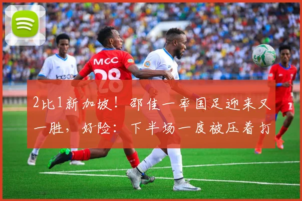 2比1新加坡！邵佳一率国足迎来又一胜，好险：下半场一度被压着打