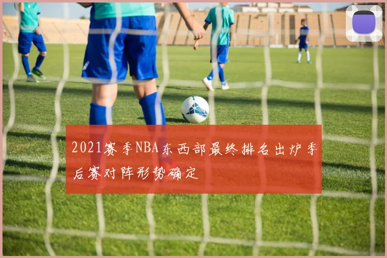 2021赛季NBA东西部最终排名出炉季后赛对阵形势确定